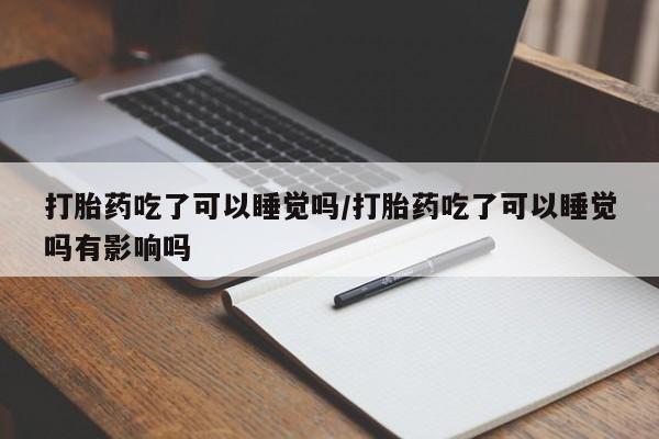堕胎药联系方式打胎药吃了可以睡觉吗/打胎药吃了可以睡觉吗有影响吗