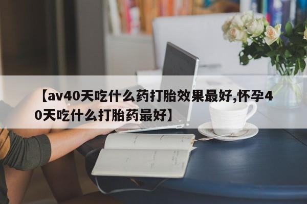 堕胎药联系方式【av40天吃什么药打胎效果最好,怀孕40天吃什么打胎药最好】