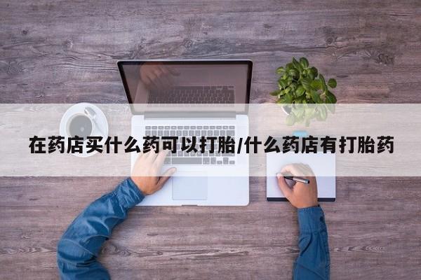 堕胎药联系方式在药店买什么药可以打胎/什么药店有打胎药