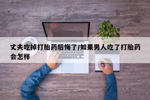 堕胎药联系方式丈夫吃掉打胎药后悔了/如果男人吃了打胎药会怎样