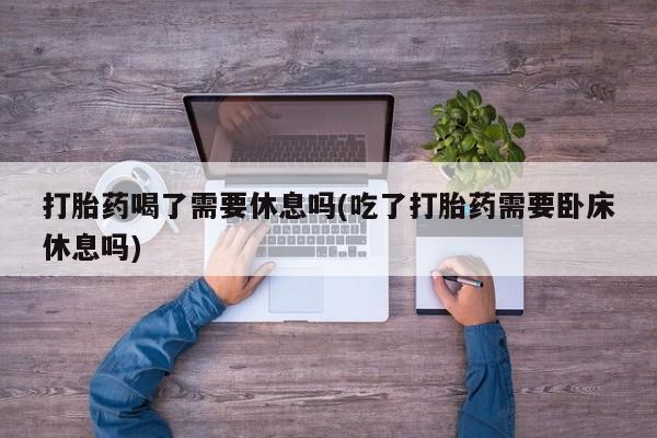 堕胎药联系方式打胎药喝了需要休息吗(吃了打胎药需要卧床休息吗)