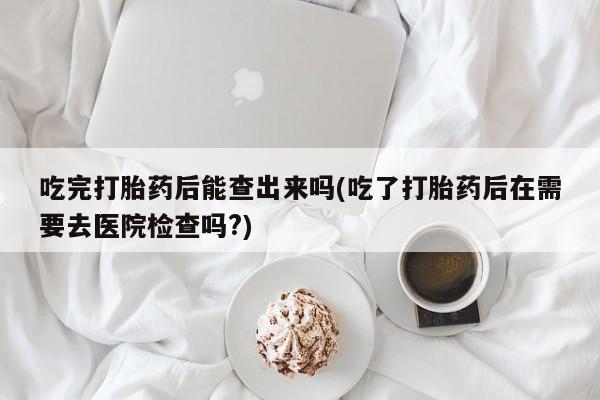 堕胎药联系方式吃完打胎药后能查出来吗(吃了打胎药后在需要去医院检查吗?)