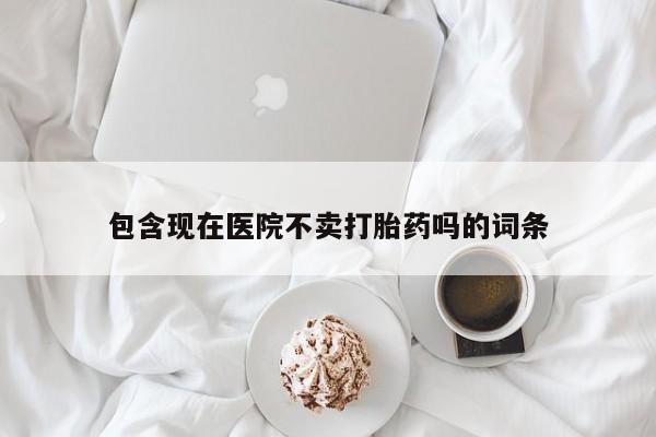 堕胎药联系方式包含现在医院不卖打胎药吗的词条