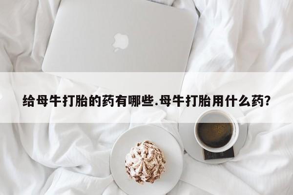 堕胎药联系方式给母牛打胎的药有哪些.母牛打胎用什么药？