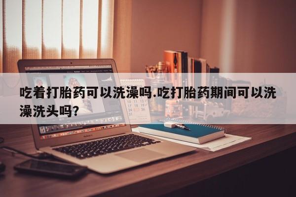 堕胎药联系方式吃着打胎药可以洗澡吗.吃打胎药期间可以洗澡洗头吗？