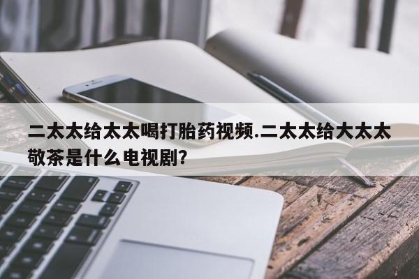 堕胎药联系方式二太太给太太喝打胎药视频.二太太给大太太敬茶是什么电视剧？