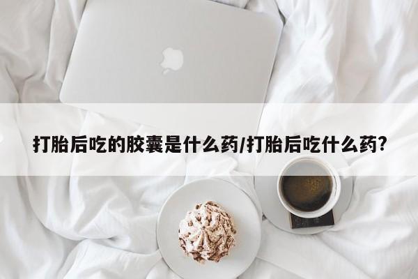 堕胎药联系方式打胎后吃的胶囊是什么药/打胎后吃什么药?