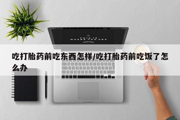 堕胎药联系方式吃打胎药前吃东西怎样/吃打胎药前吃饭了怎么办