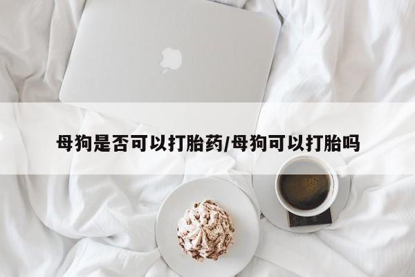 堕胎药联系方式母狗是否可以打胎药/母狗可以打胎吗