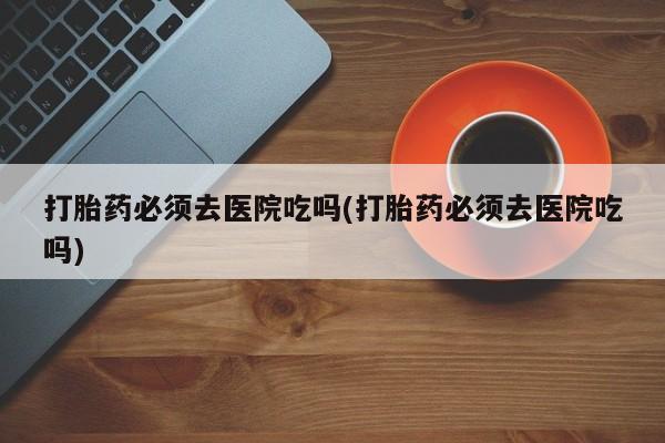 堕胎药联系方式打胎药必须去医院吃吗(打胎药必须去医院吃吗)