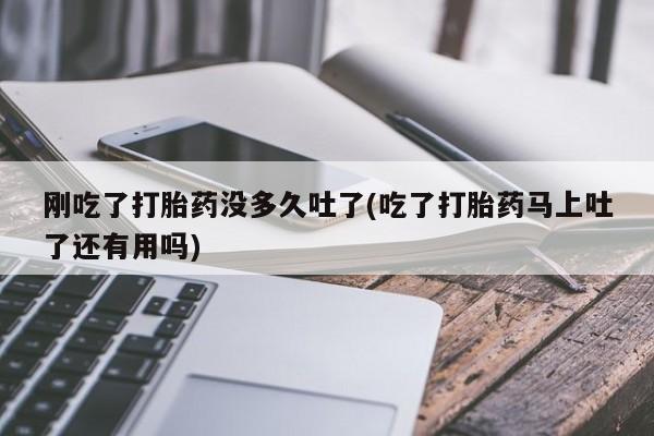 堕胎药联系方式刚吃了打胎药没多久吐了(吃了打胎药马上吐了还有用吗)