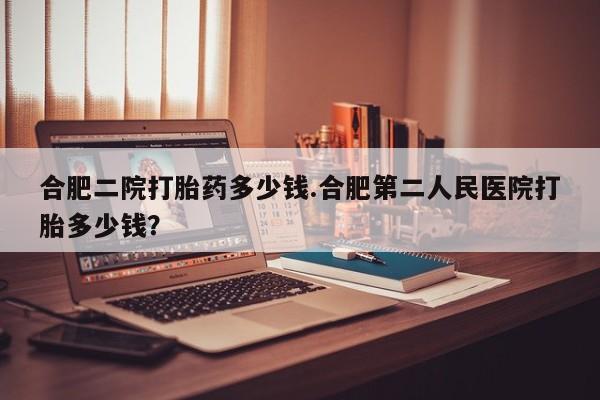 堕胎药联系方式合肥二院打胎药多少钱.合肥第二人民医院打胎多少钱？