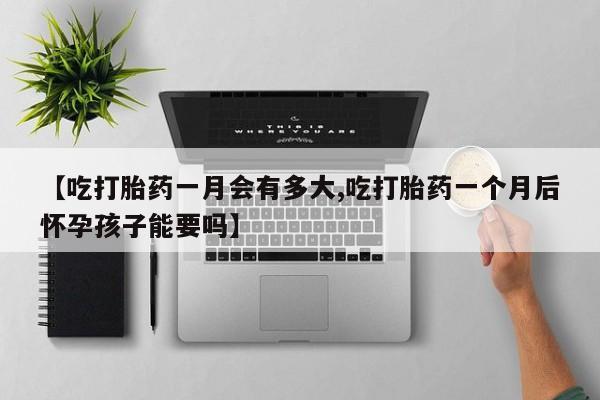 堕胎药联系方式【吃打胎药一月会有多大,吃打胎药一个月后怀孕孩子能要吗】