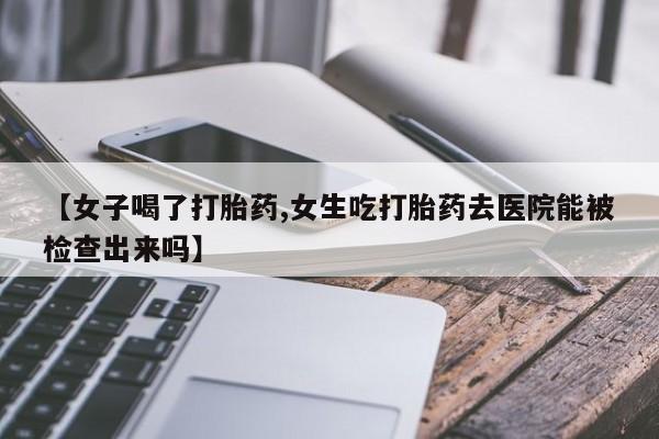 堕胎药联系方式【女子喝了打胎药,女生吃打胎药去医院能被检查出来吗】