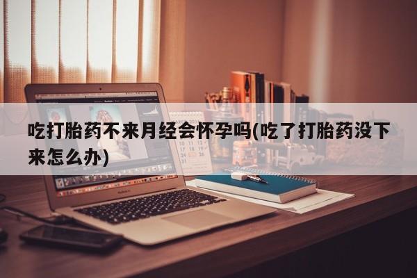 堕胎药联系方式吃打胎药不来月经会怀孕吗(吃了打胎药没下来怎么办)