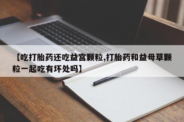 堕胎药联系方式【吃打胎药还吃益宫颗粒,打胎药和益母草颗粒一起吃有坏处吗】