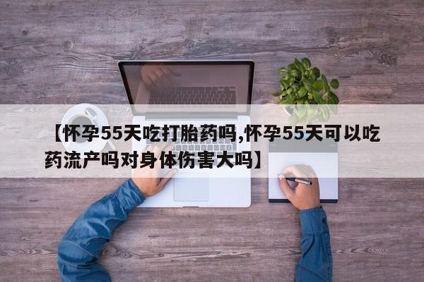 堕胎药联系方式【怀孕55天吃打胎药吗,怀孕55天可以吃药流产吗对身体伤害大吗】