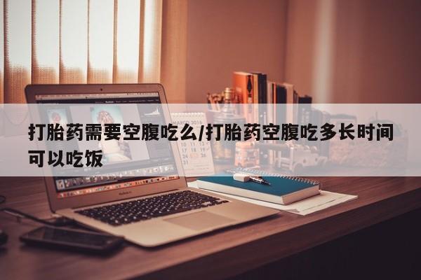 堕胎药联系方式打胎药需要空腹吃么/打胎药空腹吃多长时间可以吃饭