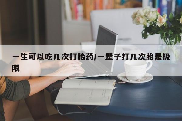 堕胎药联系方式一生可以吃几次打胎药/一辈子打几次胎是极限