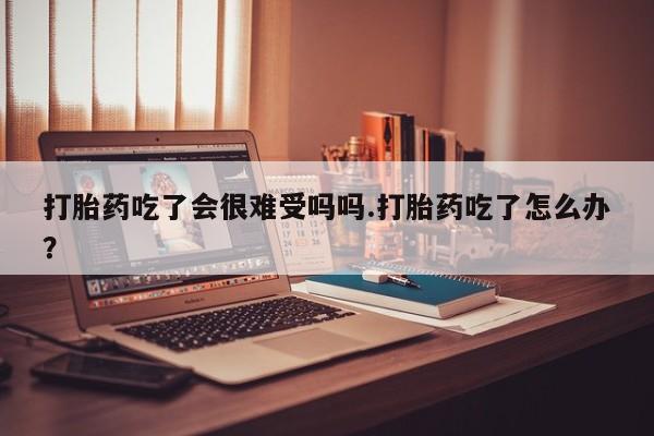 堕胎药联系方式打胎药吃了会很难受吗吗.打胎药吃了怎么办？
