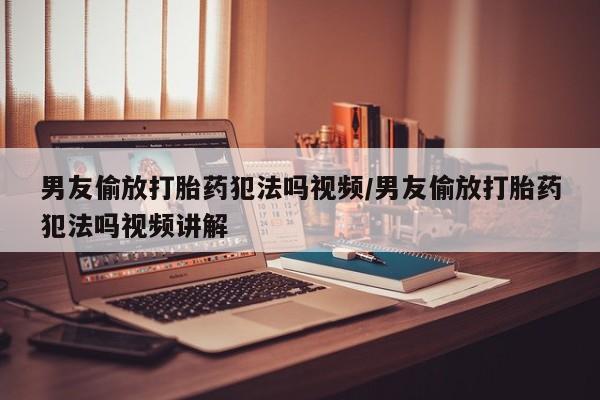 堕胎药联系方式男友偷放打胎药犯法吗视频/男友偷放打胎药犯法吗视频讲解