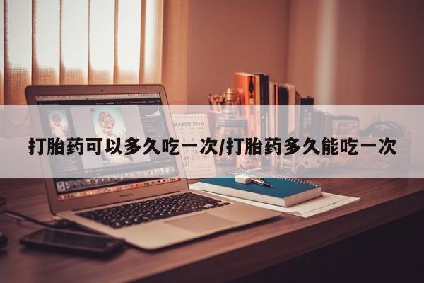 堕胎药联系方式打胎药可以多久吃一次/打胎药多久能吃一次