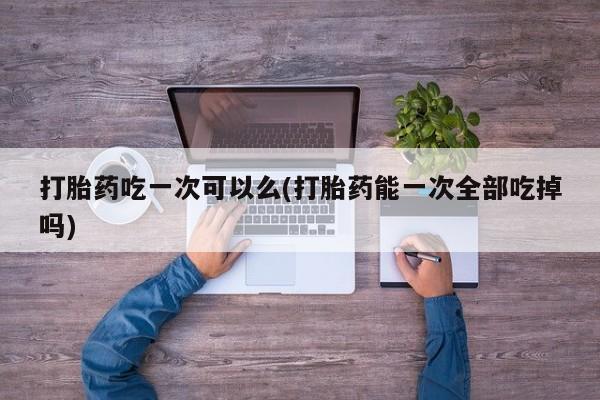 堕胎药联系方式打胎药吃一次可以么(打胎药能一次全部吃掉吗)