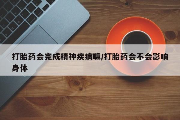 堕胎药联系方式打胎药会完成精神疾病嘛/打胎药会不会影响身体