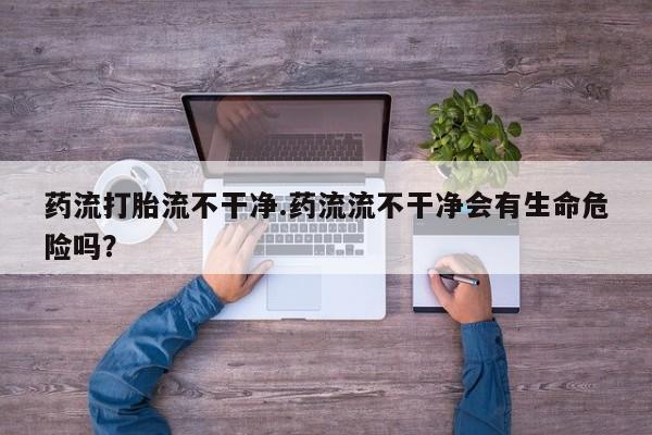 堕胎药联系方式药流打胎流不干净.药流流不干净会有生命危险吗？