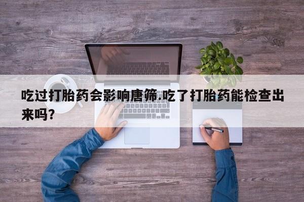 堕胎药联系方式吃过打胎药会影响唐筛.吃了打胎药能检查出来吗？