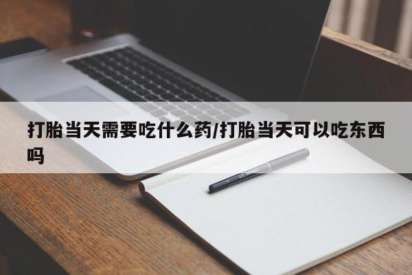 堕胎药联系方式打胎当天需要吃什么药/打胎当天可以吃东西吗