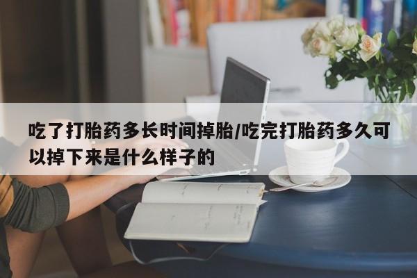 堕胎药联系方式吃了打胎药多长时间掉胎/吃完打胎药多久可以掉下来是什么样子的