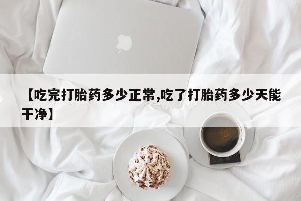 堕胎药联系方式【吃完打胎药多少正常,吃了打胎药多少天能干净】