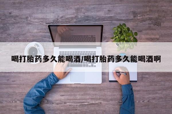 堕胎药联系方式喝打胎药多久能喝酒/喝打胎药多久能喝酒啊