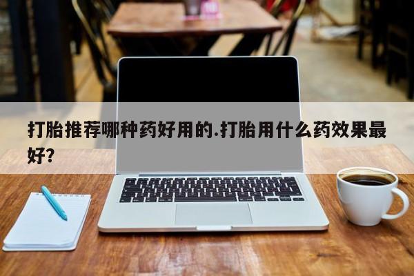 堕胎药联系方式打胎推荐哪种药好用的.打胎用什么药效果最好？