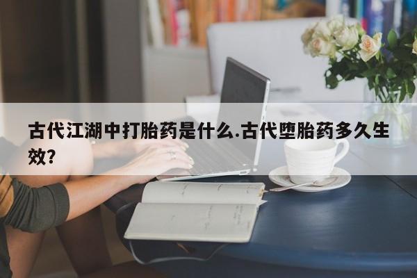堕胎药联系方式古代江湖中打胎药是什么.古代堕胎药多久生效？