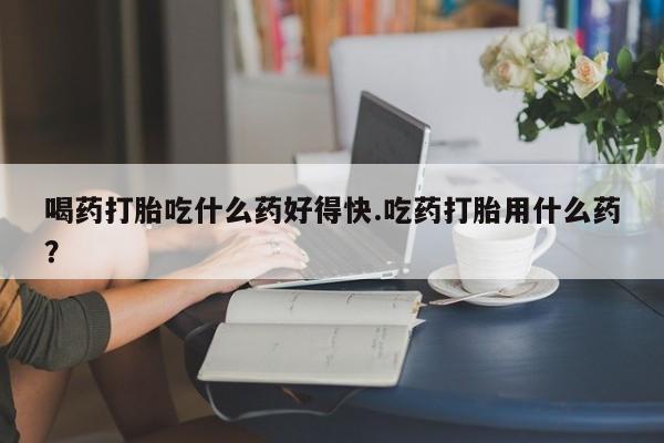堕胎药联系方式喝药打胎吃什么药好得快.吃药打胎用什么药？