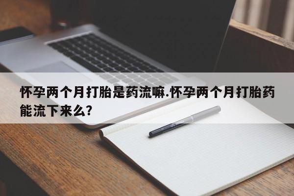 堕胎药联系方式怀孕两个月打胎是药流嘛.怀孕两个月打胎药能流下来么？