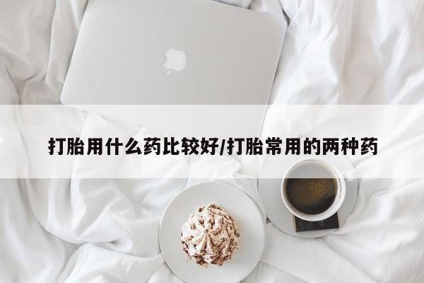 堕胎药联系方式打胎用什么药比较好/打胎常用的两种药