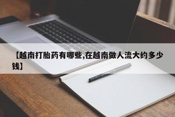 堕胎药联系方式【越南打胎药有哪些,在越南做人流大约多少钱】