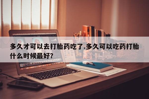 堕胎药联系方式多久才可以去打胎药吃了.多久可以吃药打胎什么时候最好？