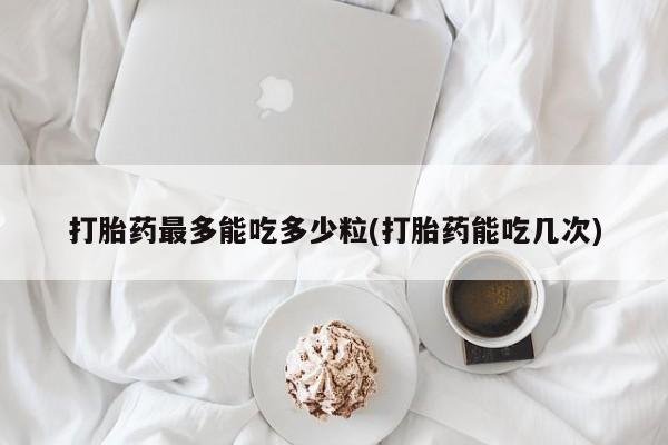堕胎药联系方式打胎药最多能吃多少粒(打胎药能吃几次)