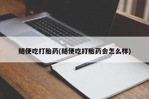 堕胎药联系方式随便吃打胎药(随便吃打胎药会怎么样)