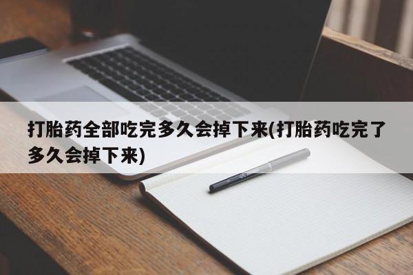 堕胎药联系方式打胎药全部吃完多久会掉下来(打胎药吃完了多久会掉下来)