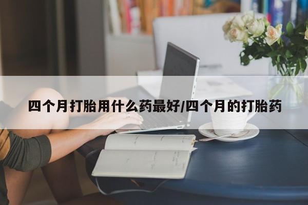 堕胎药联系方式四个月打胎用什么药最好/四个月的打胎药