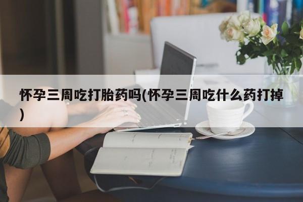 堕胎药联系方式怀孕三周吃打胎药吗(怀孕三周吃什么药打掉)