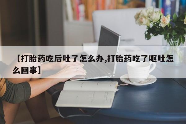 堕胎药联系方式【打胎药吃后吐了怎么办,打胎药吃了呕吐怎么回事】