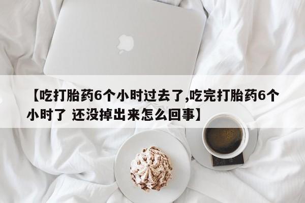 堕胎药联系方式【吃打胎药6个小时过去了,吃完打胎药6个小时了 还没掉出来怎么回事】