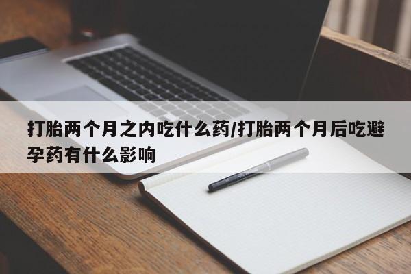 堕胎药联系方式打胎两个月之内吃什么药/打胎两个月后吃避孕药有什么影响