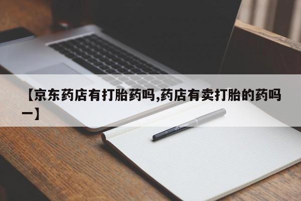 堕胎药联系方式【京东药店有打胎药吗,药店有卖打胎的药吗一】